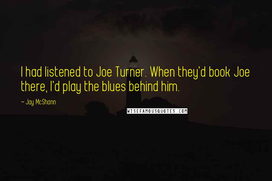 Jay McShann Quotes: I had listened to Joe Turner. When they'd book Joe there, I'd play the blues behind him.