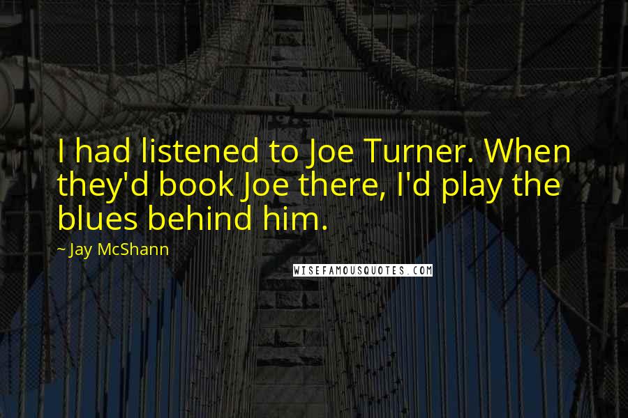Jay McShann Quotes: I had listened to Joe Turner. When they'd book Joe there, I'd play the blues behind him.