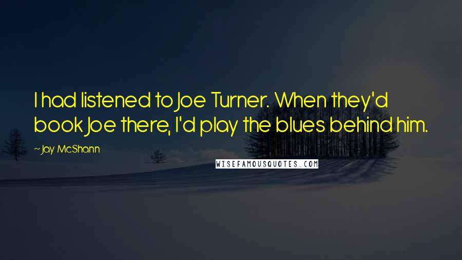 Jay McShann Quotes: I had listened to Joe Turner. When they'd book Joe there, I'd play the blues behind him.