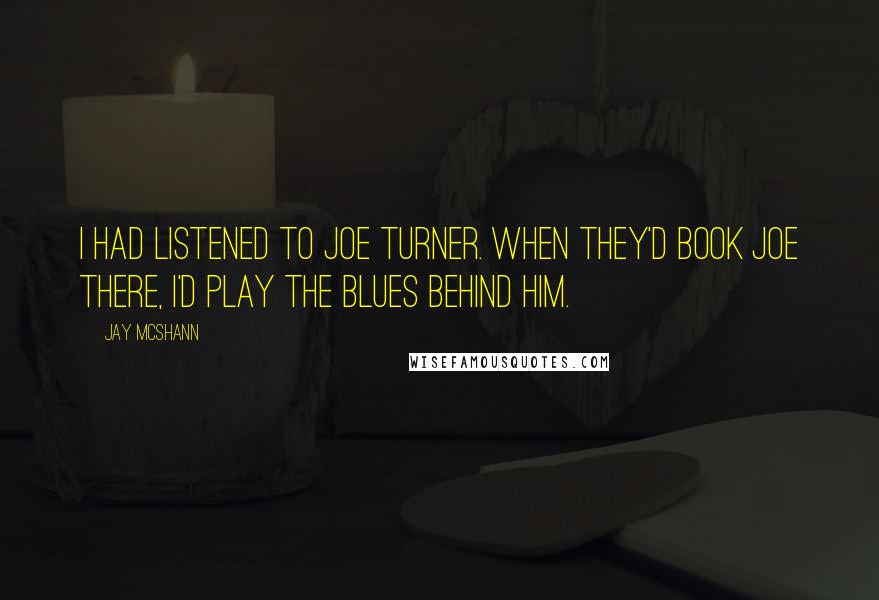 Jay McShann Quotes: I had listened to Joe Turner. When they'd book Joe there, I'd play the blues behind him.