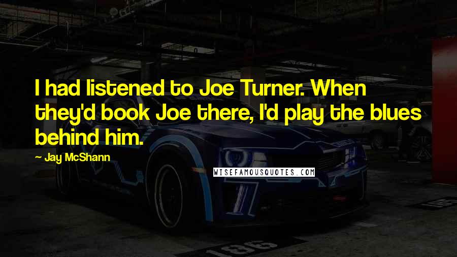 Jay McShann Quotes: I had listened to Joe Turner. When they'd book Joe there, I'd play the blues behind him.