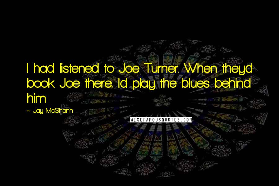 Jay McShann Quotes: I had listened to Joe Turner. When they'd book Joe there, I'd play the blues behind him.