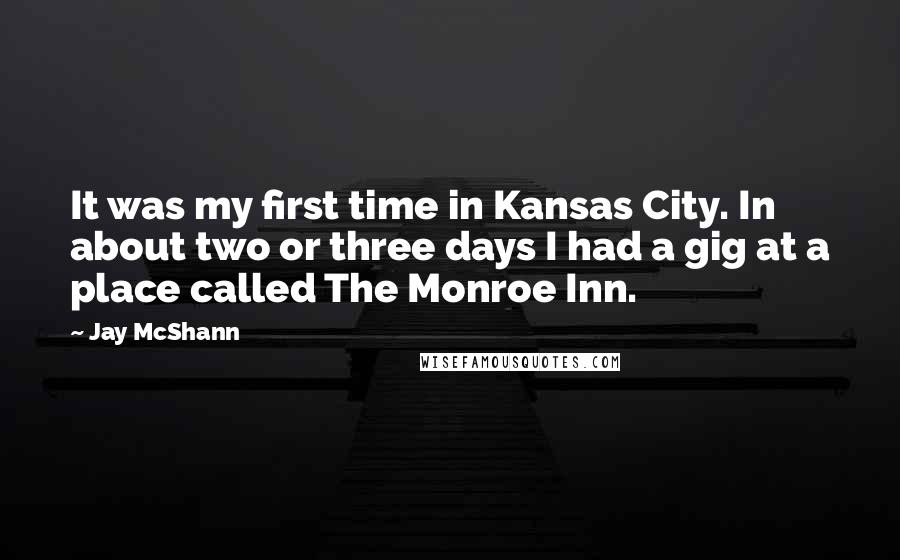 Jay McShann Quotes: It was my first time in Kansas City. In about two or three days I had a gig at a place called The Monroe Inn.