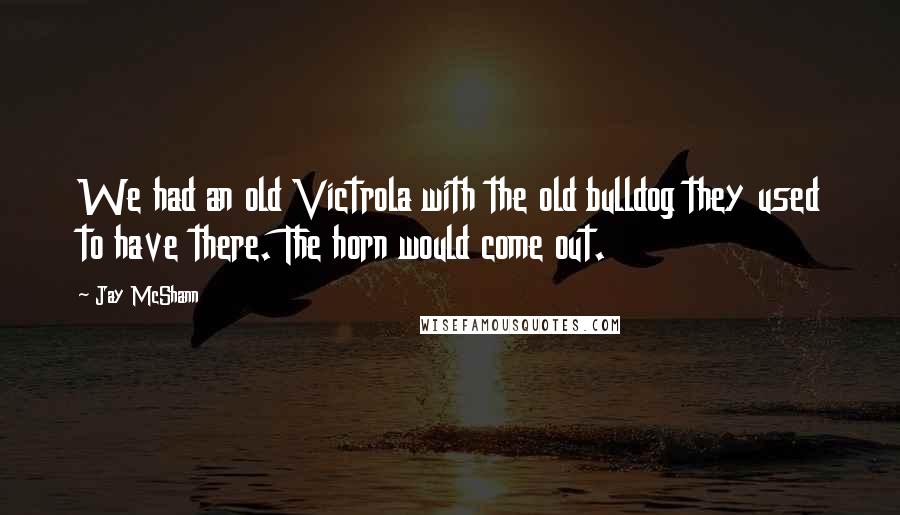 Jay McShann Quotes: We had an old Victrola with the old bulldog they used to have there. The horn would come out.