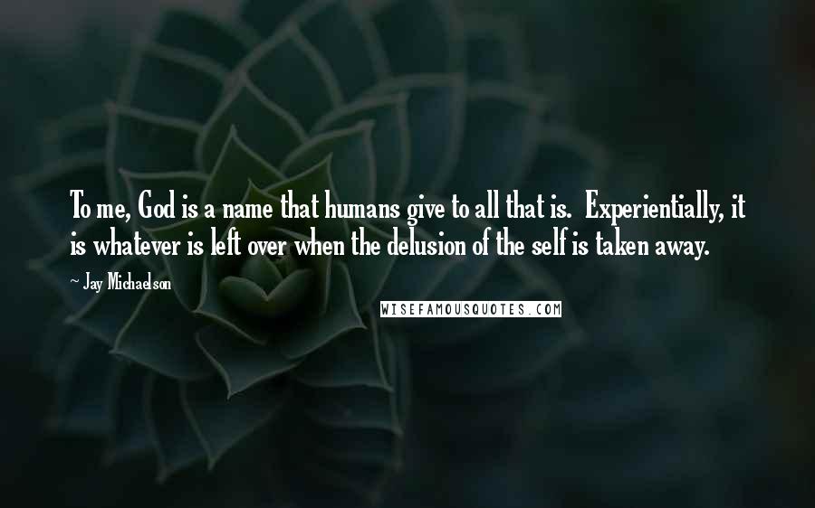 Jay Michaelson Quotes: To me, God is a name that humans give to all that is. Experientially, it is whatever is left over when the delusion of the self is taken away.