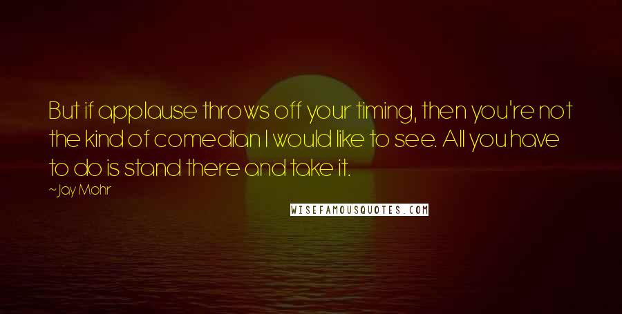 Jay Mohr Quotes: But if applause throws off your timing, then you're not the kind of comedian I would like to see. All you have to do is stand there and take it.