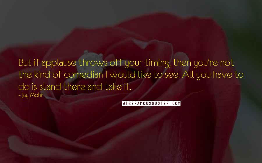 Jay Mohr Quotes: But if applause throws off your timing, then you're not the kind of comedian I would like to see. All you have to do is stand there and take it.