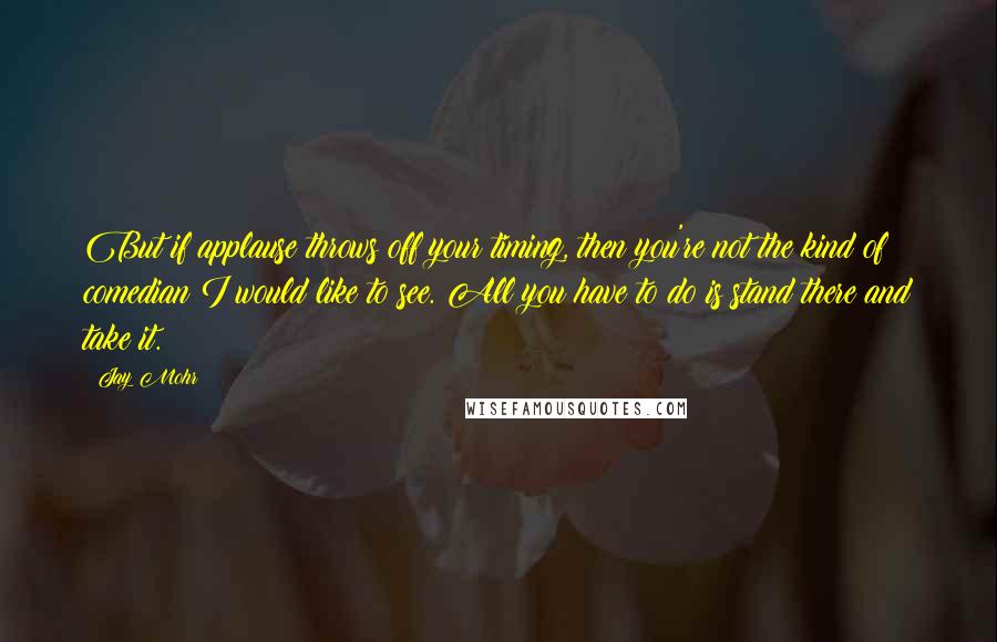 Jay Mohr Quotes: But if applause throws off your timing, then you're not the kind of comedian I would like to see. All you have to do is stand there and take it.