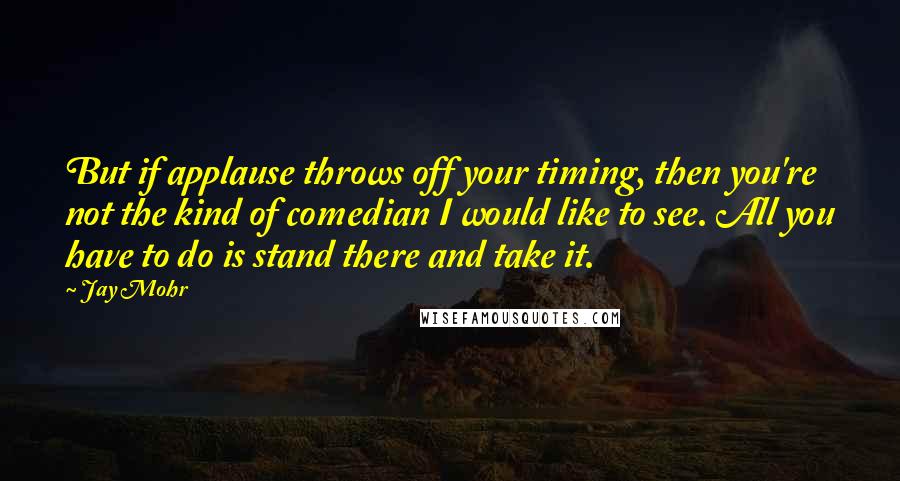 Jay Mohr Quotes: But if applause throws off your timing, then you're not the kind of comedian I would like to see. All you have to do is stand there and take it.