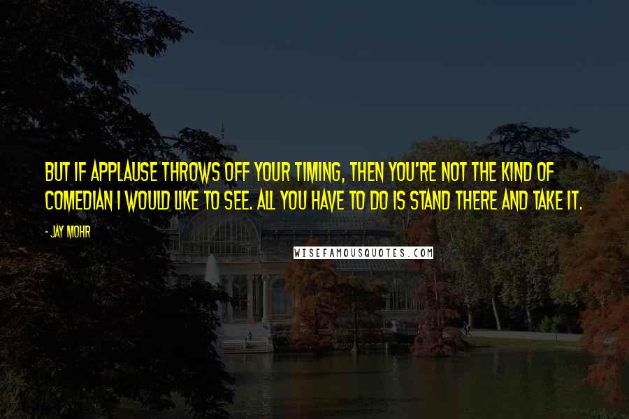 Jay Mohr Quotes: But if applause throws off your timing, then you're not the kind of comedian I would like to see. All you have to do is stand there and take it.