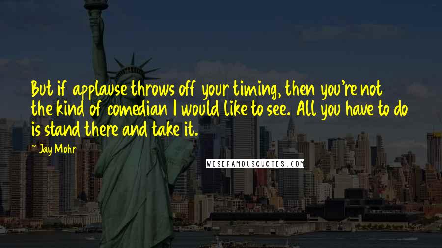 Jay Mohr Quotes: But if applause throws off your timing, then you're not the kind of comedian I would like to see. All you have to do is stand there and take it.