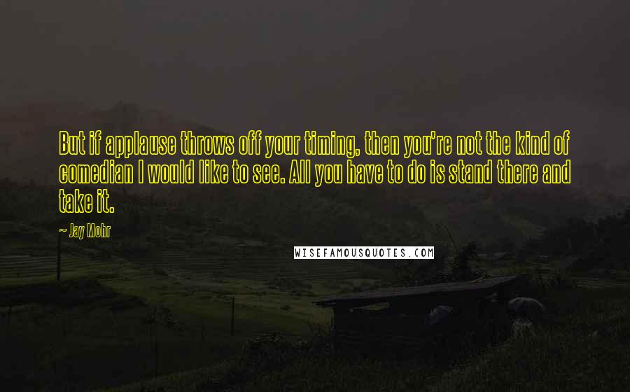 Jay Mohr Quotes: But if applause throws off your timing, then you're not the kind of comedian I would like to see. All you have to do is stand there and take it.