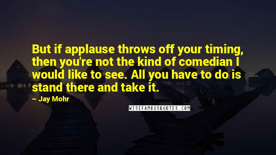 Jay Mohr Quotes: But if applause throws off your timing, then you're not the kind of comedian I would like to see. All you have to do is stand there and take it.