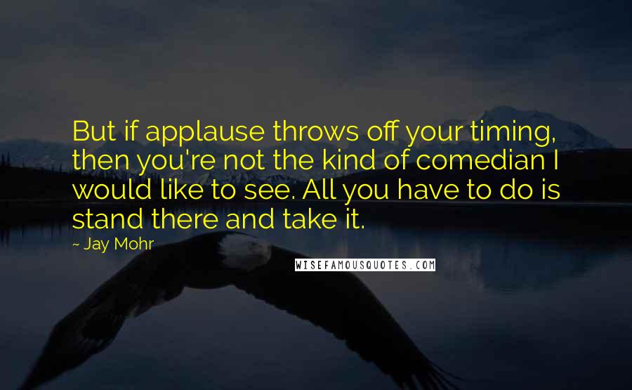 Jay Mohr Quotes: But if applause throws off your timing, then you're not the kind of comedian I would like to see. All you have to do is stand there and take it.