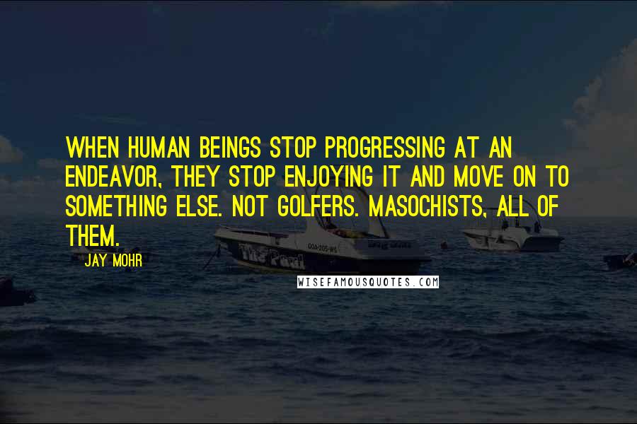 Jay Mohr Quotes: When human beings stop progressing at an endeavor, they stop enjoying it and move on to something else. Not golfers. Masochists, all of them.