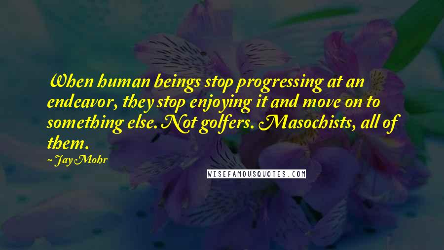 Jay Mohr Quotes: When human beings stop progressing at an endeavor, they stop enjoying it and move on to something else. Not golfers. Masochists, all of them.