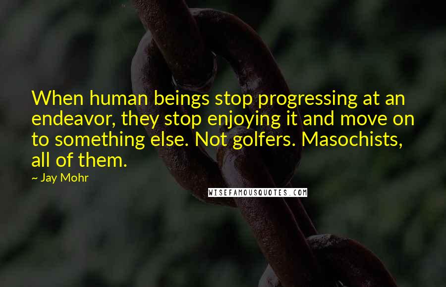 Jay Mohr Quotes: When human beings stop progressing at an endeavor, they stop enjoying it and move on to something else. Not golfers. Masochists, all of them.