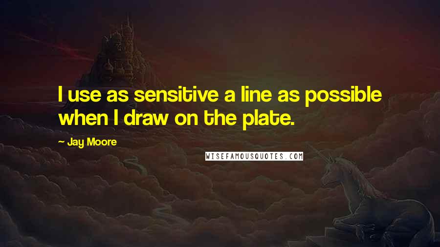 Jay Moore Quotes: I use as sensitive a line as possible when I draw on the plate.