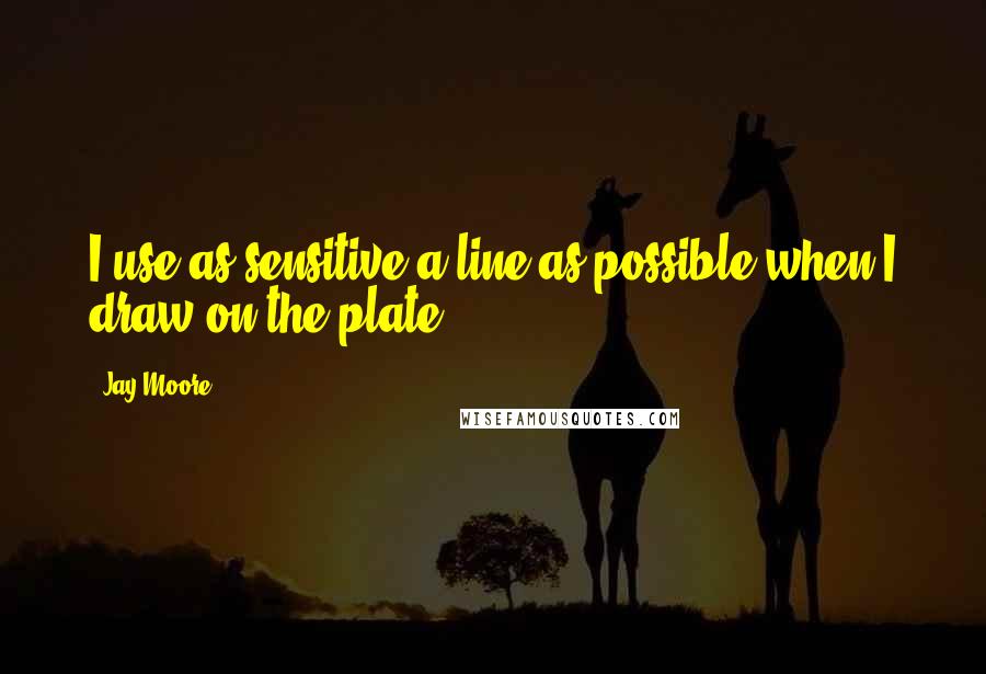 Jay Moore Quotes: I use as sensitive a line as possible when I draw on the plate.