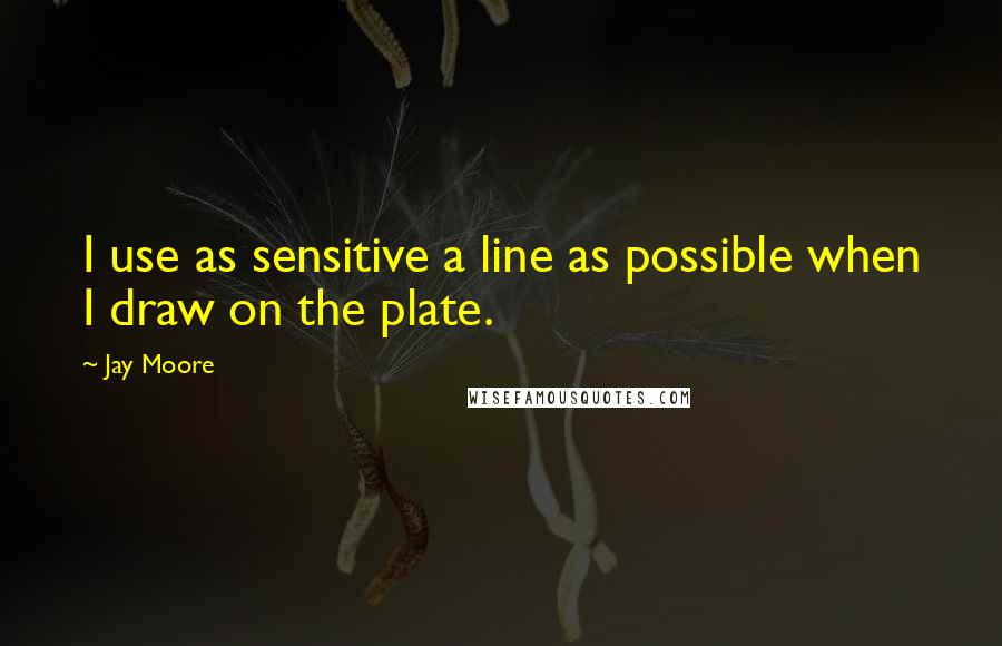 Jay Moore Quotes: I use as sensitive a line as possible when I draw on the plate.