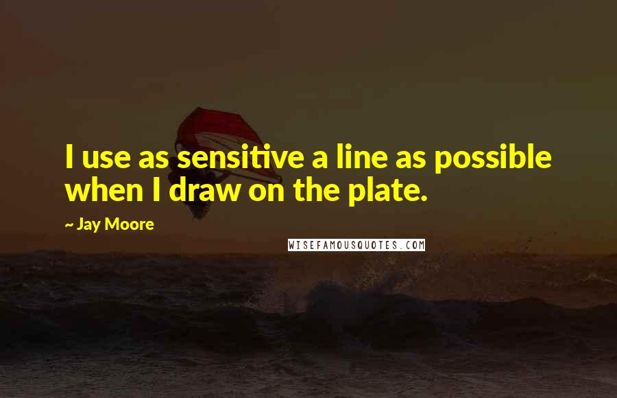 Jay Moore Quotes: I use as sensitive a line as possible when I draw on the plate.
