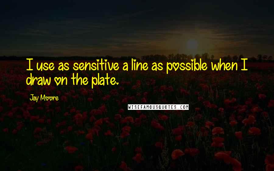 Jay Moore Quotes: I use as sensitive a line as possible when I draw on the plate.