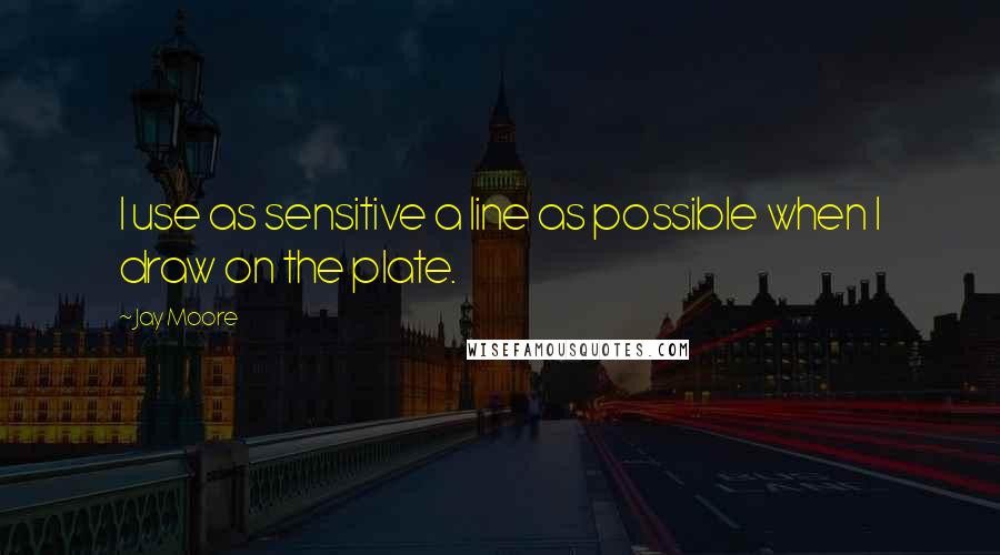 Jay Moore Quotes: I use as sensitive a line as possible when I draw on the plate.