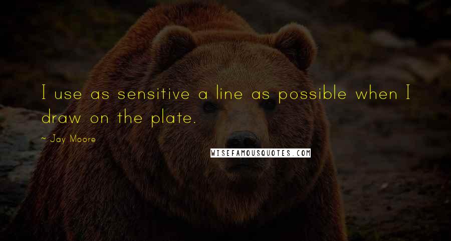 Jay Moore Quotes: I use as sensitive a line as possible when I draw on the plate.
