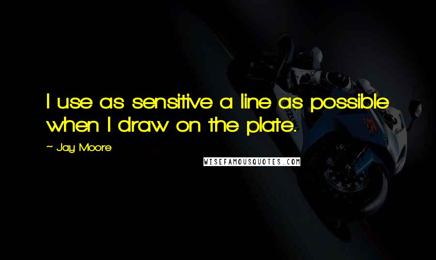 Jay Moore Quotes: I use as sensitive a line as possible when I draw on the plate.