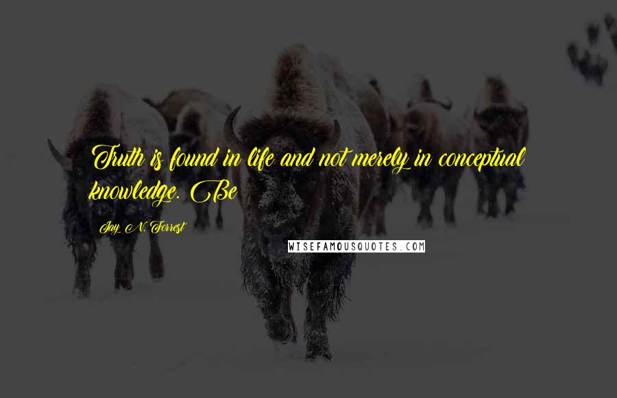 Jay N. Forrest Quotes: Truth is found in life and not merely in conceptual knowledge. Be