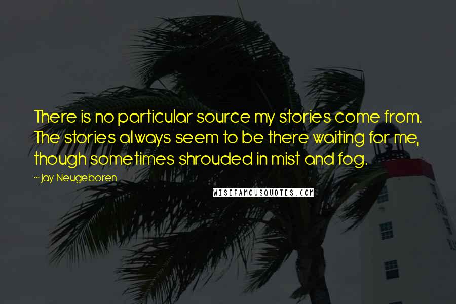 Jay Neugeboren Quotes: There is no particular source my stories come from. The stories always seem to be there waiting for me, though sometimes shrouded in mist and fog.