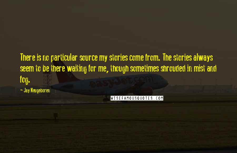 Jay Neugeboren Quotes: There is no particular source my stories come from. The stories always seem to be there waiting for me, though sometimes shrouded in mist and fog.