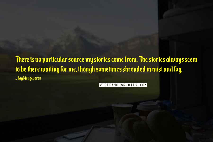 Jay Neugeboren Quotes: There is no particular source my stories come from. The stories always seem to be there waiting for me, though sometimes shrouded in mist and fog.