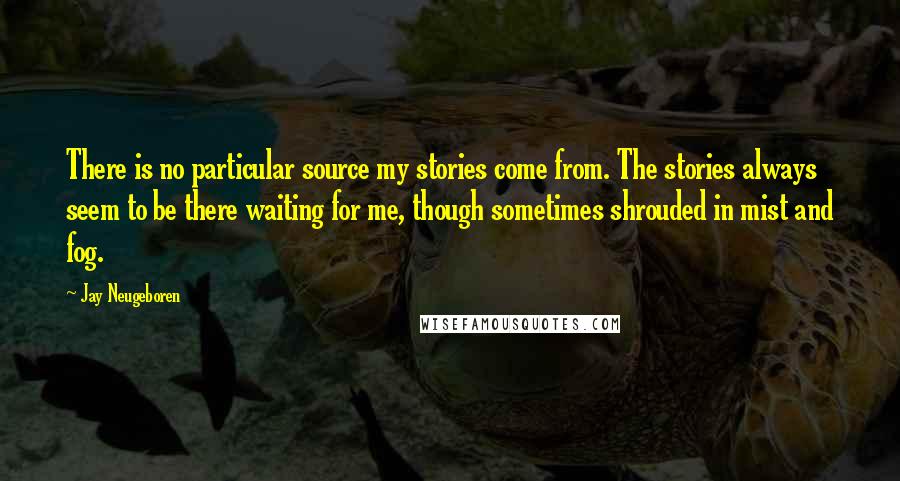 Jay Neugeboren Quotes: There is no particular source my stories come from. The stories always seem to be there waiting for me, though sometimes shrouded in mist and fog.