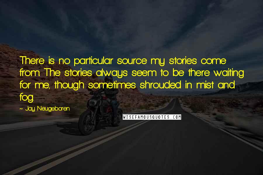 Jay Neugeboren Quotes: There is no particular source my stories come from. The stories always seem to be there waiting for me, though sometimes shrouded in mist and fog.