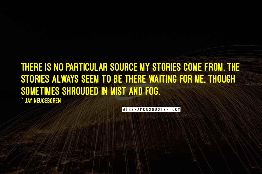 Jay Neugeboren Quotes: There is no particular source my stories come from. The stories always seem to be there waiting for me, though sometimes shrouded in mist and fog.