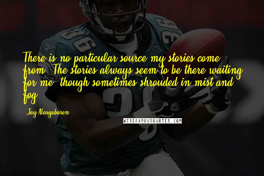 Jay Neugeboren Quotes: There is no particular source my stories come from. The stories always seem to be there waiting for me, though sometimes shrouded in mist and fog.