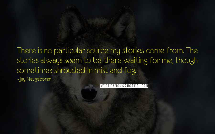 Jay Neugeboren Quotes: There is no particular source my stories come from. The stories always seem to be there waiting for me, though sometimes shrouded in mist and fog.