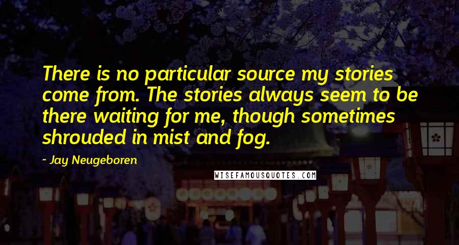 Jay Neugeboren Quotes: There is no particular source my stories come from. The stories always seem to be there waiting for me, though sometimes shrouded in mist and fog.