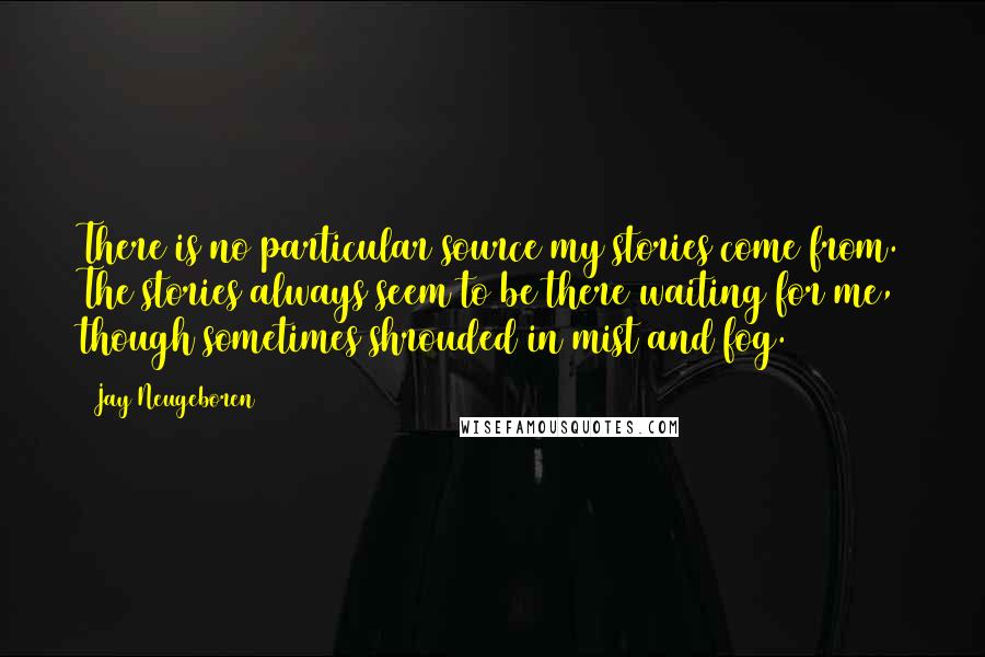 Jay Neugeboren Quotes: There is no particular source my stories come from. The stories always seem to be there waiting for me, though sometimes shrouded in mist and fog.