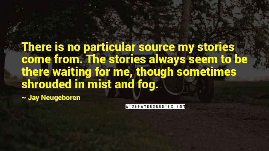 Jay Neugeboren Quotes: There is no particular source my stories come from. The stories always seem to be there waiting for me, though sometimes shrouded in mist and fog.