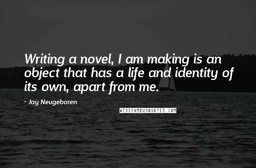 Jay Neugeboren Quotes: Writing a novel, I am making is an object that has a life and identity of its own, apart from me.