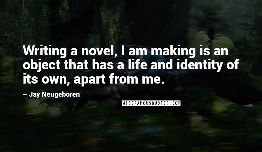 Jay Neugeboren Quotes: Writing a novel, I am making is an object that has a life and identity of its own, apart from me.