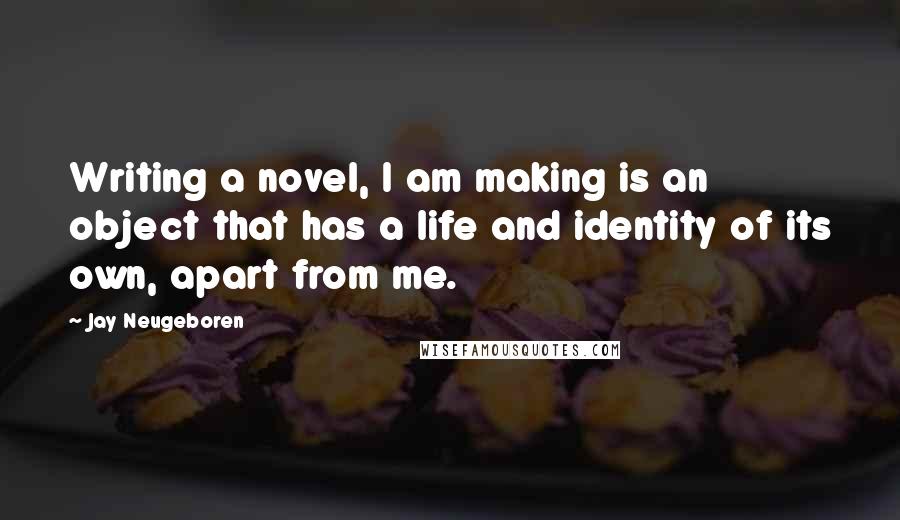 Jay Neugeboren Quotes: Writing a novel, I am making is an object that has a life and identity of its own, apart from me.