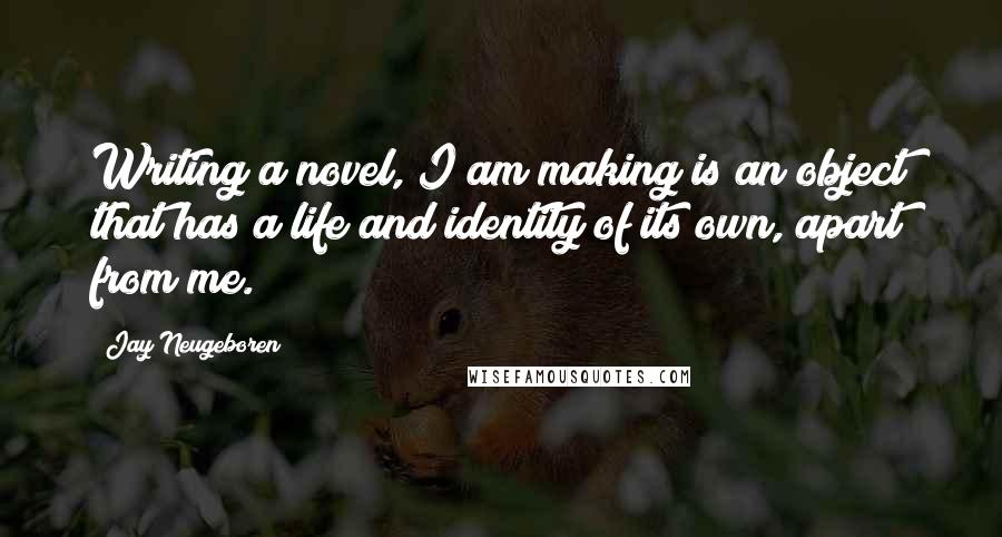 Jay Neugeboren Quotes: Writing a novel, I am making is an object that has a life and identity of its own, apart from me.