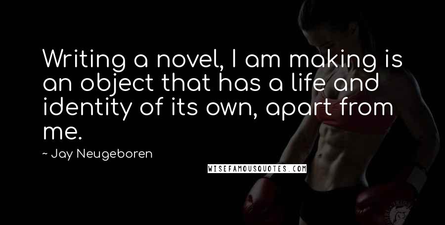 Jay Neugeboren Quotes: Writing a novel, I am making is an object that has a life and identity of its own, apart from me.