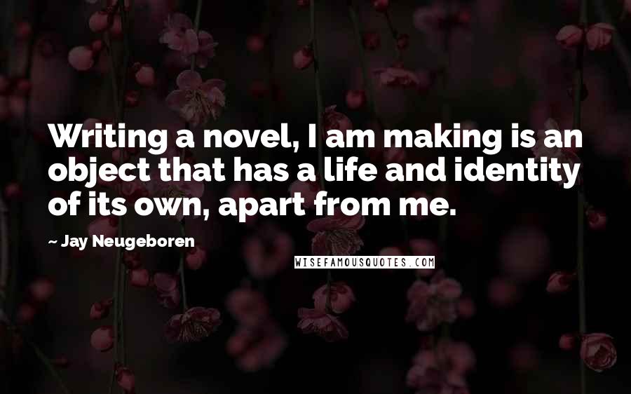 Jay Neugeboren Quotes: Writing a novel, I am making is an object that has a life and identity of its own, apart from me.