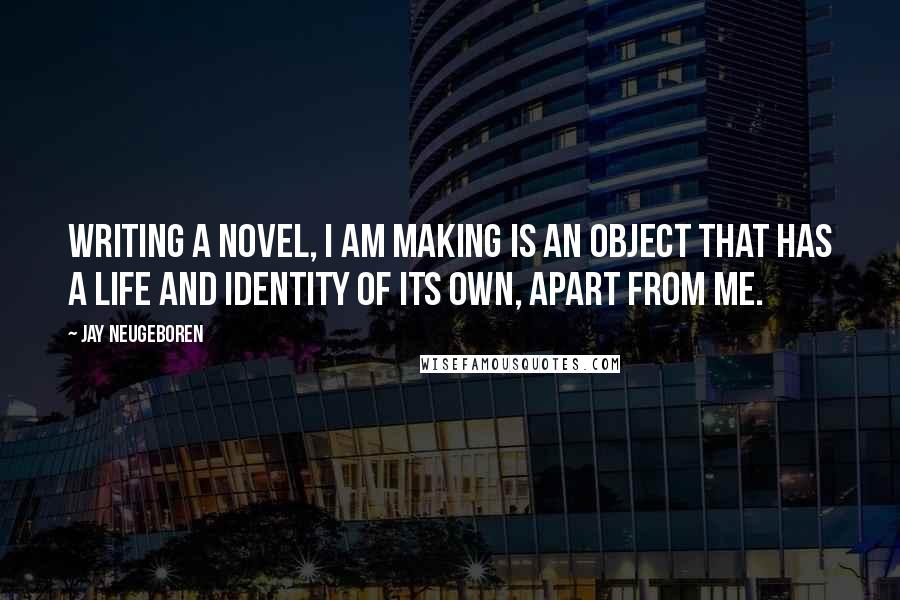 Jay Neugeboren Quotes: Writing a novel, I am making is an object that has a life and identity of its own, apart from me.