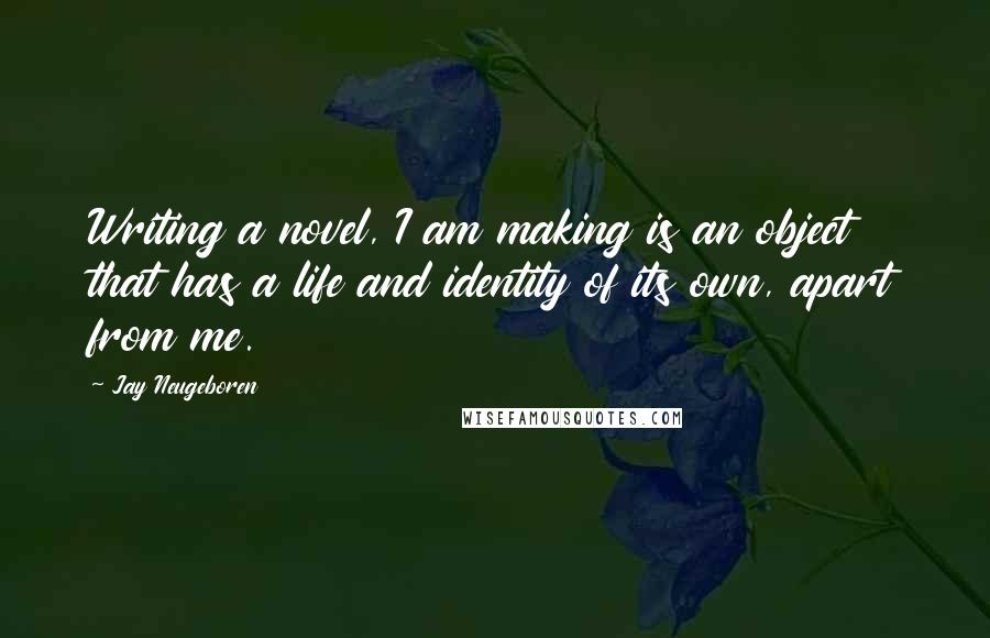 Jay Neugeboren Quotes: Writing a novel, I am making is an object that has a life and identity of its own, apart from me.