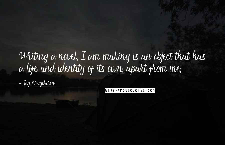 Jay Neugeboren Quotes: Writing a novel, I am making is an object that has a life and identity of its own, apart from me.